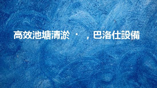 高效池塘清淤，巴洛仕設備助您一臂之力